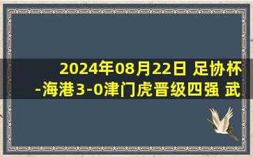 2024年08月22日 足协杯-海港3-0津门虎晋级四强 武磊戴帽李帅助攻双响